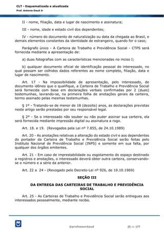 @professordaud 25 de 177
CLT - Esquematizada e atualizada
Prof. Antonio Daud Jr
II - nome, filiação, data e lugar de nascimento e assinatura;
III - nome, idade e estado civil dos dependentes;
IV - número do documento de naturalização ou data da chegada ao Brasil, e
demais elementos constantes da identidade de estrangeiro, quando for o caso;
Parágrafo único - A Carteira de Trabalho e Previdência Social - CTPS será
fornecida mediante a apresentação de:
a) duas fotografias com as características mencionadas no inciso I;
b) qualquer documento oficial de identificação pessoal do interessado, no
qual possam ser colhidos dados referentes ao nome completo, filiação, data e
lugar de nascimento.
Art. 17 - Na impossibilidade de apresentação, pelo interessado, de
documento idôneo que o qualifique, a Carteira de Trabalho e Previdência Social
será fornecida com base em declarações verbais confirmadas por 2 (duas)
testemunhas, lavrando-se, na primeira folha de anotações gerais da carteira,
termo assinado pelas mesmas testemunhas.
§ 1º - Tratando-se de menor de 18 (dezoito) anos, as declarações previstas
neste artigo serão prestadas por seu responsável legal.
§ 2º - Se o interessado não souber ou não puder assinar sua carteira, ela
será fornecida mediante impressão digital ou assinatura a rogo.
Art. 18. e 19. (Revogados pela Lei nº 7.855, de 24.10.1989)
Art. 20 - As anotações relativas a alteração do estado civil e aos dependentes
do portador da Carteira de Trabalho e Previdência Social serão feitas pelo
Instituto Nacional de Previdência Social (INPS) e somente em sua falta, por
qualquer dos órgãos emitentes.
Art. 21 - Em caso de imprestabilidade ou esgotamento do espaço destinado
a registros e anotações, o interessado deverá obter outra carteira, conservando-
se o número e a série da anterior.
Art. 22 a 24 - (Revogado pelo Decreto-Lei nº 926, de 10.10.1969)
SEÇÃO III
DA ENTREGA DAS CARTEIRAS DE TRABALHO E PREVIDÊNCIA
SOCIAL
Art. 25 - As Carteiras de Trabalho e Previdência Social serão entregues aos
interessados pessoalmente, mediante recibo.
 