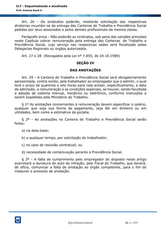@professordaud 26 de 177
CLT - Esquematizada e atualizada
Prof. Antonio Daud Jr
Art. 26 - Os sindicatos poderão, mediante solicitação das respectivas
diretorias incumbir-se da entrega das Carteiras de Trabalho e Previdência Social
pedidas por seus associados e pelos demais profissionais da mesma classe.
Parágrafo único - Não poderão os sindicatos, sob pena das sanções previstas
neste Capítulo cobrar remuneração pela entrega das Carteiras de Trabalho e
Previdência Social, cujo serviço nas respectivas sedes será fiscalizado pelas
Delegacias Regionais ou órgãos autorizados.
Art. 27 e 28 (Revogados pela Lei nº 7.855, de 24.10.1989)
SEÇÃO IV
DAS ANOTAÇÕES
Art. 29 - A Carteira de Trabalho e Previdência Social será obrigatoriamente
apresentada, contra recibo, pelo trabalhador ao empregador que o admitir, o qual
terá o prazo de quarenta e oito horas para nela anotar, especificamente, a data
de admissão, a remuneração e as condições especiais, se houver, sendo facultada
a adoção de sistema manual, mecânico ou eletrônico, conforme instruções a
serem expedidas pelo Ministério do Trabalho.
§ 1º As anotações concernentes à remuneração devem especificar o salário,
qualquer que seja sua forma de pagamento, seja êle em dinheiro ou em
utilidades, bem como a estimativa da gorjeta.
§ 2º - As anotações na Carteira de Trabalho e Previdência Social serão
feitas:
a) na data-base;
b) a qualquer tempo, por solicitação do trabalhador;
c) no caso de rescisão contratual; ou
d) necessidade de comprovação perante a Previdência Social.
§ 3º - A falta de cumprimento pelo empregador do disposto neste artigo
acarretará a lavratura do auto de infração, pelo Fiscal do Trabalho, que deverá,
de ofício, comunicar a falta de anotação ao órgão competente, para o fim de
instaurar o processo de anotação.
 