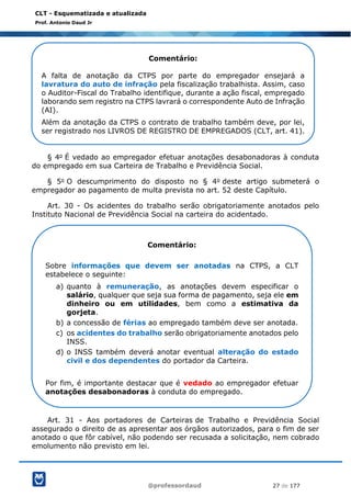 @professordaud 27 de 177
CLT - Esquematizada e atualizada
Prof. Antonio Daud Jr
§ 4o É vedado ao empregador efetuar anotações desabonadoras à conduta
do empregado em sua Carteira de Trabalho e Previdência Social.
§ 5o O descumprimento do disposto no § 4o deste artigo submeterá o
empregador ao pagamento de multa prevista no art. 52 deste Capítulo.
Art. 30 - Os acidentes do trabalho serão obrigatoriamente anotados pelo
Instituto Nacional de Previdência Social na carteira do acidentado.
Art. 31 - Aos portadores de Carteiras de Trabalho e Previdência Social
assegurado o direito de as apresentar aos órgãos autorizados, para o fim de ser
anotado o que fôr cabível, não podendo ser recusada a solicitação, nem cobrado
emolumento não previsto em lei.
Comentário:
A falta de anotação da CTPS por parte do empregador ensejará a
lavratura do auto de infração pela fiscalização trabalhista. Assim, caso
o Auditor-Fiscal do Trabalho identifique, durante a ação fiscal, empregado
laborando sem registro na CTPS lavrará o correspondente Auto de Infração
(AI).
Além da anotação da CTPS o contrato de trabalho também deve, por lei,
ser registrado nos LIVROS DE REGISTRO DE EMPREGADOS (CLT, art. 41).
Comentário:
Sobre informações que devem ser anotadas na CTPS, a CLT
estabelece o seguinte:
a) quanto à remuneração, as anotações devem especificar o
salário, qualquer que seja sua forma de pagamento, seja ele em
dinheiro ou em utilidades, bem como a estimativa da
gorjeta.
b) a concessão de férias ao empregado também deve ser anotada.
c) os acidentes do trabalho serão obrigatoriamente anotados pelo
INSS.
d) o INSS também deverá anotar eventual alteração do estado
civil e dos dependentes do portador da Carteira.
Por fim, é importante destacar que é vedado ao empregador efetuar
anotações desabonadoras à conduta do empregado.
 