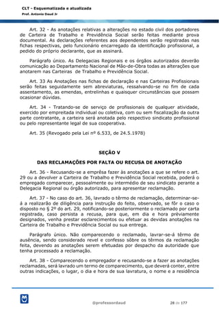 @professordaud 28 de 177
CLT - Esquematizada e atualizada
Prof. Antonio Daud Jr
Art. 32 - As anotações relativas a alterações no estado civil dos portadores
de Carteira de Trabalho e Previdência Social serão feitas mediante prova
documental. As declarações referentes aos dependentes serão registradas nas
fichas respectivas, pelo funcionário encarregado da identificação profissional, a
pedido do próprio declarante, que as assinará.
Parágrafo único. As Delegacias Regionais e os órgãos autorizados deverão
comunicação ao Departamento Nacional de Mão-de-Obra todas as alterações que
anotarem nas Carteiras de Trabalho e Previdência Social.
Art. 33 As Anotações nas fichas de declaração e nas Carteiras Profissionais
serão feitas seguidamente sem abreviaturas, ressalvando-se no fim de cada
assentamento, as emendas, entrelinhas e quaisquer circunstâncias que possam
ocasionar dúvidas.
Art. 34 - Tratando-se de serviço de profissionais de qualquer atividade,
exercido por empreitada individual ou coletiva, com ou sem fiscalização da outra
parte contratante, a carteira será anotada pelo respectivo sindicato profissional
ou pelo representante legal de sua cooperativa.
Art. 35 (Revogado pela Lei nº 6.533, de 24.5.1978)
SEÇÃO V
DAS RECLAMAÇÕES POR FALTA OU RECUSA DE ANOTAÇÃO
Art. 36 - Recusando-se a emprêsa fazer às anotações a que se refere o art.
29 ou a devolver a Carteira de Trabalho e Previdência Social recebida, poderá o
empregado comparecer, pessoalmente ou intermédio de seu sindicato perante a
Delegacia Regional ou órgão autorizado, para apresentar reclamação.
Art. 37 - No caso do art. 36, lavrado o têrmo de reclamação, determinar-se-
á a realizarão de diligência para instrução do feito, observado, se fôr o caso o
disposto no § 2º do art. 29, notificando-se posteriormente o reclamado por carta
registrada, caso persista a recusa, para que, em dia e hora prèviamente
designados, venha prestar esclarecimentos ou efetuar as devidas anotações na
Carteira de Trabalho e Previdência Social ou sua entrega.
Parágrafo único. Não comparecendo o reclamado, lavrar-se-á têrmo de
ausência, sendo considerado revel e confesso sôbre os têrmos da reclamação
feita, devendo as anotações serem efetuadas por despacho da autoridade que
tenha processado a reclamação.
Art. 38 - Comparecendo o empregador e recusando-se a fazer as anotações
reclamadas, será lavrado um termo de comparecimento, que deverá conter, entre
outras indicações, o lugar, o dia e hora de sua lavratura, o nome e a residência
 