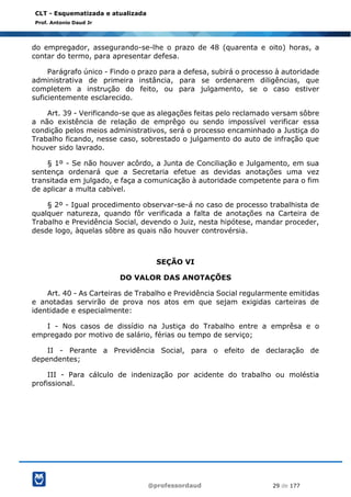 @professordaud 29 de 177
CLT - Esquematizada e atualizada
Prof. Antonio Daud Jr
do empregador, assegurando-se-lhe o prazo de 48 (quarenta e oito) horas, a
contar do termo, para apresentar defesa.
Parágrafo único - Findo o prazo para a defesa, subirá o processo à autoridade
administrativa de primeira instância, para se ordenarem diligências, que
completem a instrução do feito, ou para julgamento, se o caso estiver
suficientemente esclarecido.
Art. 39 - Verificando-se que as alegações feitas pelo reclamado versam sôbre
a não existência de relação de emprêgo ou sendo impossível verificar essa
condição pelos meios administrativos, será o processo encaminhado a Justiça do
Trabalho ficando, nesse caso, sobrestado o julgamento do auto de infração que
houver sido lavrado.
§ 1º - Se não houver acôrdo, a Junta de Conciliação e Julgamento, em sua
sentença ordenará que a Secretaria efetue as devidas anotações uma vez
transitada em julgado, e faça a comunicação à autoridade competente para o fim
de aplicar a multa cabível.
§ 2º - Igual procedimento observar-se-á no caso de processo trabalhista de
qualquer natureza, quando fôr verificada a falta de anotações na Carteira de
Trabalho e Previdência Social, devendo o Juiz, nesta hipótese, mandar proceder,
desde logo, àquelas sôbre as quais não houver controvérsia.
SEÇÃO VI
DO VALOR DAS ANOTAÇÕES
Art. 40 - As Carteiras de Trabalho e Previdência Social regularmente emitidas
e anotadas servirão de prova nos atos em que sejam exigidas carteiras de
identidade e especialmente:
I - Nos casos de dissídio na Justiça do Trabalho entre a emprêsa e o
empregado por motivo de salário, férias ou tempo de serviço;
II - Perante a Previdência Social, para o efeito de declaração de
dependentes;
III - Para cálculo de indenização por acidente do trabalho ou moléstia
profissional.
 