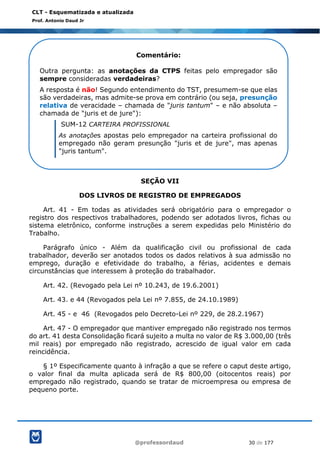 @professordaud 30 de 177
CLT - Esquematizada e atualizada
Prof. Antonio Daud Jr
SEÇÃO VII
DOS LIVROS DE REGISTRO DE EMPREGADOS
Art. 41 - Em todas as atividades será obrigatório para o empregador o
registro dos respectivos trabalhadores, podendo ser adotados livros, fichas ou
sistema eletrônico, conforme instruções a serem expedidas pelo Ministério do
Trabalho.
Parágrafo único - Além da qualificação civil ou profissional de cada
trabalhador, deverão ser anotados todos os dados relativos à sua admissão no
emprego, duração e efetividade do trabalho, a férias, acidentes e demais
circunstâncias que interessem à proteção do trabalhador.
Art. 42. (Revogado pela Lei nº 10.243, de 19.6.2001)
Art. 43. e 44 (Revogados pela Lei nº 7.855, de 24.10.1989)
Art. 45 - e 46 (Revogados pelo Decreto-Lei nº 229, de 28.2.1967)
Art. 47 - O empregador que mantiver empregado não registrado nos termos
do art. 41 desta Consolidação ficará sujeito a multa no valor de R$ 3.000,00 (três
mil reais) por empregado não registrado, acrescido de igual valor em cada
reincidência.
§ 1º Especificamente quanto à infração a que se refere o caput deste artigo,
o valor final da multa aplicada será de R$ 800,00 (oitocentos reais) por
empregado não registrado, quando se tratar de microempresa ou empresa de
pequeno porte.
Comentário:
Outra pergunta: as anotações da CTPS feitas pelo empregador são
sempre consideradas verdadeiras?
A resposta é não! Segundo entendimento do TST, presumem-se que elas
são verdadeiras, mas admite-se prova em contrário (ou seja, presunção
relativa de veracidade – chamada de "juris tantum" – e não absoluta –
chamada de "juris et de jure"):
SUM-12 CARTEIRA PROFISSIONAL
As anotações apostas pelo empregador na carteira profissional do
empregado não geram presunção "juris et de jure", mas apenas
"juris tantum".
No mesmo sentido a SUM-225 do STF.
 