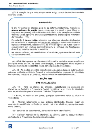@professordaud 31 de 177
CLT - Esquematizada e atualizada
Prof. Antonio Daud Jr
§ 2º A infração de que trata o caput deste artigo constitui exceção ao critério
da dupla visita.
Art. 47-A. Na hipótese de não serem informados os dados a que se refere o
parágrafo único do art. 41 desta Consolidação, o empregador ficará sujeito à
multa de R$ 600,00 (seiscentos reais) por empregado prejudicado.
Art. 48 - As multas previstas nesta Seção serão aplicadas pela autoridade de
primeira instância no Distrito Federal, e pelas autoridades regionais do Ministério
do Trabalho, Industria e Comercio, nos Estados e no Território do Acre.
SEÇÃO VIII
DAS PENALIDADES
Art. 49 - Para os efeitos da emissão, substituição ou anotação de
Carteiras de Trabalho e Previdência Social, considerar-se-á, crime de falsidade,
com as penalidades previstas no art. 299 do Código Penal:
I - Fazer, no todo ou em parte, qualquer documento falso ou alterar o
verdadeiro;
II - Afirmar falsamente a sua própria identidade, filiação, lugar de
nascimento, residência, profissão ou estado civil e beneficiários, ou atestar os de
outra pessoa;
III - Servir-se de documentos, por qualquer forma falsificados;
IV - falsificar, fabricando ou alterando, ou vender, usar ou possuir Carteira
de Trabalho e Previdência Social assim alteradas;
Comentário:
O art. 47 acima foi alterado pela lei da reforma trabalhista, fixando-se
novos valores de multa (para empresas em geral e para Micro e
Pequenas empresas), além de se ter estipulado nova exceção ao critério
da dupla visita, aplicável à fiscalização trabalhista exercida pelo Ministério
do Trabalho - MTb.
Em relação à dupla visita, relembro que algumas situações tipificadas
em lei limitam a imposição de Autos de Infração a quem descumpre a
legislação trabalhista. Nestes casos, ao invés de aplicar os Autos (que se
converteriam em multas administrativas), o enfoque da fiscalização
deverá ser prioritariamente orientativo.
Na mesma reforma, foi inserido o art. 47-A abaixo, que trata da multa no
caso de reincidência.
 