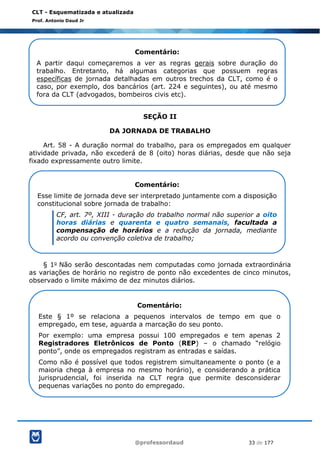 @professordaud 33 de 177
CLT - Esquematizada e atualizada
Prof. Antonio Daud Jr
SEÇÃO II
DA JORNADA DE TRABALHO
Art. 58 - A duração normal do trabalho, para os empregados em qualquer
atividade privada, não excederá de 8 (oito) horas diárias, desde que não seja
fixado expressamente outro limite.
§ 1o Não serão descontadas nem computadas como jornada extraordinária
as variações de horário no registro de ponto não excedentes de cinco minutos,
observado o limite máximo de dez minutos diários.
Comentário:
A partir daqui começaremos a ver as regras gerais sobre duração do
trabalho. Entretanto, há algumas categorias que possuem regras
específicas de jornada detalhadas em outros trechos da CLT, como é o
caso, por exemplo, dos bancários (art. 224 e seguintes), ou até mesmo
fora da CLT (advogados, bombeiros civis etc).
Comentário:
Esse limite de jornada deve ser interpretado juntamente com a disposição
constitucional sobre jornada de trabalho:
CF, art. 7º, XIII - duração do trabalho normal não superior a oito
horas diárias e quarenta e quatro semanais, facultada a
compensação de horários e a redução da jornada, mediante
acordo ou convenção coletiva de trabalho;
Comentário:
Este § 1º se relaciona a pequenos intervalos de tempo em que o
empregado, em tese, aguarda a marcação do seu ponto.
Por exemplo: uma empresa possui 100 empregados e tem apenas 2
Registradores Eletrônicos de Ponto (REP) – o chamado “relógio
ponto”, onde os empregados registram as entradas e saídas.
Como não é possível que todos registrem simultaneamente o ponto (e a
maioria chega à empresa no mesmo horário), e considerando a prática
jurisprudencial, foi inserida na CLT regra que permite desconsiderar
pequenas variações no ponto do empregado.
 
