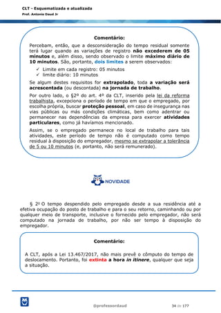 @professordaud 34 de 177
CLT - Esquematizada e atualizada
Prof. Antonio Daud Jr
§ 2o O tempo despendido pelo empregado desde a sua residência até a
efetiva ocupação do posto de trabalho e para o seu retorno, caminhando ou por
qualquer meio de transporte, inclusive o fornecido pelo empregador, não será
computado na jornada de trabalho, por não ser tempo à disposição do
empregador.
Comentário:
Percebam, então, que a desconsideração do tempo residual somente
terá lugar quando as variações de registro não excederem de 05
minutos e, além disso, sendo observado o limite máximo diário de
10 minutos. São, portanto, dois limites a serem observados:
✓ Limite em cada registro: 05 minutos
✓ limite diário: 10 minutos
Se algum destes requisitos for extrapolado, toda a variação será
acrescentada (ou descontada) na jornada de trabalho.
Por outro lado, o §2º do art. 4º da CLT, inserido pela lei da reforma
trabalhista, excepciona o período de tempo em que o empregado, por
escolha própria, buscar proteção pessoal, em caso de insegurança nas
vias públicas ou más condições climáticas, bem como adentrar ou
permanecer nas dependências da empresa para exercer atividades
particulares, como já havíamos mencionado.
Assim, se o empregado permanece no local de trabalho para tais
atividades, este período de tempo não é computado como tempo
residual à disposição do empregador, mesmo se extrapolar a tolerância
de 5 ou 10 minutos (e, portanto, não será remunerado).
Comentário:
A CLT, após a Lei 13.467/2017, não mais prevê o cômputo do tempo de
deslocamento. Portanto, foi extinta a hora in itinere, qualquer que seja
a situação.
 