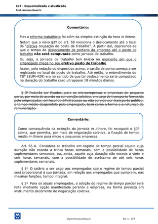 @professordaud 35 de 177
CLT - Esquematizada e atualizada
Prof. Antonio Daud Jr
§ 3o Poderão ser fixados, para as microempresas e empresas de pequeno
porte, por meio de acordo ou convenção coletiva, em caso de transporte fornecido
pelo empregador, em local de difícil acesso ou não servido por transporte público,
o tempo médio despendido pelo empregado, bem como a forma e a natureza da
remuneração.
Art. 58-A. Considera-se trabalho em regime de tempo parcial aquele cuja
duração não exceda a trinta horas semanais, sem a possibilidade de horas
suplementares semanais, ou, ainda, aquele cuja duração não exceda a vinte e
seis horas semanais, com a possibilidade de acréscimo de até seis horas
suplementares semanais.
§ 1o O salário a ser pago aos empregados sob o regime de tempo parcial
será proporcional à sua jornada, em relação aos empregados que cumprem, nas
mesmas funções, tempo integral.
§ 2o Para os atuais empregados, a adoção do regime de tempo parcial será
feita mediante opção manifestada perante a empresa, na forma prevista em
instrumento decorrente de negociação coletiva.
Comentário:
Mas a reforma trabalhista foi além da simples extinção da hora in itinere.
Notem que o novo §2º do art. 58 menciona o deslocamento até o local
da “efetiva ocupação do posto de trabalho”. A partir daí, depreende-se
que o tempo de deslocamento da portaria da empresa até o posto de
trabalho não será computado como jornada de trabalho.
Ou seja, a jornada de trabalho tem início no momento em que o
empregado chega no seu efetivo posto de trabalho.
Assim, pela redação do dispositivo acima, o cartão de ponto começa a ser
registrado no local do posto de trabalho. Até então, o entendimento do
TST (SUM-429) era no sentido de que tal deslocamento seria computado
na duração do trabalho caso ultrapasse 10 minutos diários.
Comentário:
Como consequência da extinção da jornada in itinere, foi revogado o §3º
acima, que permitia, por meio de negociação coletiva, a fixação de tempo
médio in itinere para micro e pequenas empresas.
 