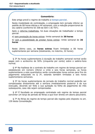 @professordaud 36 de 177
CLT - Esquematizada e atualizada
Prof. Antonio Daud Jr
§ 3º As horas suplementares à duração do trabalho semanal normal serão
pagas com o acréscimo de 50% (cinquenta por cento) sobre o salário-hora
normal.
§ 4º Na hipótese de o contrato de trabalho em regime de tempo parcial ser
estabelecido em número inferior a vinte e seis horas semanais, as horas
suplementares a este quantitativo serão consideradas horas extras para fins do
pagamento estipulado no § 3º, estando também limitadas a seis horas
suplementares semanais.
§ 5º As horas suplementares da jornada de trabalho normal poderão ser
compensadas diretamente até a semana imediatamente posterior à da sua
execução, devendo ser feita a sua quitação na folha de pagamento do mês
subsequente, caso não sejam compensadas.
§ 6º É facultado ao empregado contratado sob regime de tempo parcial
converter um terço do período de férias a que tiver direito em abono pecuniário.
§ 7º As férias do regime de tempo parcial são regidas pelo disposto no art.
130 desta Consolidação.
Comentário:
Este artigo prevê o regime de trabalho a tempo parcial.
Nesta modalidade de contratação, o empregado tem jornada inferior ao
padrão de 08 horas diárias e 44 semanais, com a redução proporcional de
seu salário (conforme OJ 358 da SDI-1 do TST).
Após a reforma trabalhista, há duas situações de trabalhador a tempo
parcial:
a) sem prestação de horas extras: limite semanal de 30 horas
b) com a possibilidade de prestar horas extras: limite semanal de 26
horas
Neste último caso, as horas extras ficam limitadas a 06 horas
suplementares por semana (totalizando, no máximo, 32 horas).
 