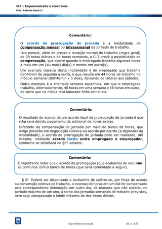 @professordaud 39 de 177
CLT - Esquematizada e atualizada
Prof. Antonio Daud Jr
§ 2o Poderá ser dispensado o acréscimo de salário se, por força de acordo
ou convenção coletiva de trabalho, o excesso de horas em um dia for compensado
pela correspondente diminuição em outro dia, de maneira que não exceda, no
período máximo de um ano, à soma das jornadas semanais de trabalho previstas,
nem seja ultrapassado o limite máximo de dez horas diárias.
Comentário:
O acordo de prorrogação de jornada é a modalidade de
compensação mensal ou intrasemanal da jornada de trabalho.
Isto porque, além de prever a duração normal do trabalho (regra geral)
de 08 horas diárias e 44 horas semanais, a CLT prevê a possibilidade de
compensação, que ocorre quando o empregado trabalha algumas horas
a mais em um (ou mais) dia(s) e menos em outro(s).
Um exemplo clássico desta modalidade é do empregado que trabalha
08h48min de segunda a sexta, o que resulta em 44 horas de trabalho no
módulo semanal (08h48min x 5 dias), deixando de laborar aos sábados.
Outro exemplo é a chamada semana espanhola, em que o empregado
trabalha, alternadamente, 40 horas em uma semana e 48 horas em outra,
de sorte que na média terá laborado 44hs semanais.
Comentário:
O resultado do acordo de um acordo legal de prorrogação de jornada é que
não será devido pagamento de adicional de horas extras.
Diferente da compensação de jornada por meio de banco de horas, que
exige previsão em negociação coletiva ou acordo por escrito (a depender da
modalidade), o acordo de prorrogação de jornada pode ser realizado, até
mesmo, mediante acordo tácito entre empregado e empregador,
conforme se detalhará no §6º adiante.
Comentário:
É importante notar que o acordo de prorrogação (que acabamos de ver) não
se confunde com o banco de horas (que será comentado a seguir).
 