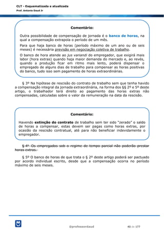 @professordaud 40 de 177
CLT - Esquematizada e atualizada
Prof. Antonio Daud Jr
§ 3º Na hipótese de rescisão do contrato de trabalho sem que tenha havido
a compensação integral da jornada extraordinária, na forma dos §§ 2º e 5º deste
artigo, o trabalhador terá direito ao pagamento das horas extras não
compensadas, calculadas sobre o valor da remuneração na data da rescisão.
§ 4o Os empregados sob o regime de tempo parcial não poderão prestar
horas extras.
§ 5º O banco de horas de que trata o § 2º deste artigo poderá ser pactuado
por acordo individual escrito, desde que a compensação ocorra no período
máximo de seis meses.
Comentário:
Outra possibilidade de compensação de jornada é o banco de horas, na
qual a compensação extrapola o período de um mês.
Para que haja banco de horas (período máximo de um ano ou de seis
meses) é necessária previsão em negociação coletiva de trabalho.
O banco de hora atende ao jus variandi do empregador, que exigirá mais
labor (hora extras) quando haja maior demanda do mercado e, ao revés,
quando a produção ficar em ritmo mais lento, poderá dispensar o
empregado de alguns dias de trabalho para compensar as horas positivas
do banco, tudo isso sem pagamento de horas extraordinárias.
Comentário:
Havendo extinção do contrato de trabalho sem ter sido “zerado” o saldo
de horas a compensar, estas devem ser pagas como horas extras, por
ocasião da rescisão contratual, até para não beneficiar indevidamente o
empregador.
 