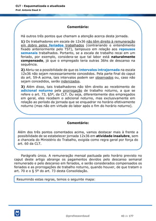@professordaud 43 de 177
CLT - Esquematizada e atualizada
Prof. Antonio Daud Jr
Parágrafo único. A remuneração mensal pactuada pelo horário previsto no
caput deste artigo abrange os pagamentos devidos pelo descanso semanal
remunerado e pelo descanso em feriados, e serão considerados compensados os
feriados e as prorrogações de trabalho noturno, quando houver, de que tratam o
art. 70 e o § 5º do art. 73 desta Consolidação.
Comentário:
Há outros três pontos que chamam a atenção acerca desta jornada.
1) Os trabalhadores em escala de 12x36 não têm direito à remuneração
em dobro pelos feriados trabalhados (contrariando o entendimento
fixado anteriormente pelo TST), tampouco em relação aos repousos
semanais trabalhados. Portanto, se a escala de trabalho recai em um
feriado, por exemplo, considera-se que tal labor está naturalmente
compensado, já que o empregado teria outras 36hs de descanso na
sequência.
2) Abriu-se a possibilidade de que os intervalos intrajornada na escala
12x36 não sejam necessariamente concedidos. Pela parte final do caput
do art. 59-A acima, tais intervalos podem ser observados ou, caso não
sejam concedidos, serão indenizados.
3) Além disso, tais trabalhadores não têm direito ao recebimento de
adicional noturno pela prorrogação de trabalho noturno, a que se
refere o art. 73, §5º, da CLT. Ou seja, diferentemente dos empregados
em geral, eles recebem o adicional noturno, mas exclusivamente em
relação ao período da jornada que se enquadrar no horário efetivamente
noturno (mas não em virtude do labor após o fim do horário noturno).
Comentário:
Além dos três pontos comentados acima, vamos destacar mais à frente a
possibilidade de se estabelecer jornada 12x36 em atividade insalubre, sem
a chancela do Ministério do Trabalho, exigida como regra geral por força do
art. 60 da CLT.
Resumindo estas regras, temos o seguinte mapa:
 