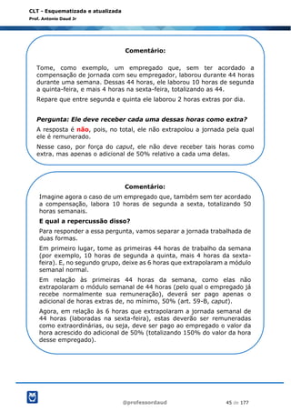 @professordaud 45 de 177
CLT - Esquematizada e atualizada
Prof. Antonio Daud Jr
Comentário:
Tome, como exemplo, um empregado que, sem ter acordado a
compensação de jornada com seu empregador, laborou durante 44 horas
durante uma semana. Dessas 44 horas, ele laborou 10 horas de segunda
a quinta-feira, e mais 4 horas na sexta-feira, totalizando as 44.
Repare que entre segunda e quinta ele laborou 2 horas extras por dia.
Pergunta: Ele deve receber cada uma dessas horas como extra?
A resposta é não, pois, no total, ele não extrapolou a jornada pela qual
ele é remunerado.
Nesse caso, por força do caput, ele não deve receber tais horas como
extra, mas apenas o adicional de 50% relativo a cada uma delas.
Comentário:
Imagine agora o caso de um empregado que, também sem ter acordado
a compensação, labora 10 horas de segunda a sexta, totalizando 50
horas semanais.
E qual a repercussão disso?
Para responder a essa pergunta, vamos separar a jornada trabalhada de
duas formas.
Em primeiro lugar, tome as primeiras 44 horas de trabalho da semana
(por exemplo, 10 horas de segunda a quinta, mais 4 horas da sexta-
feira). E, no segundo grupo, deixe as 6 horas que extrapolaram a módulo
semanal normal.
Em relação às primeiras 44 horas da semana, como elas não
extrapolaram o módulo semanal de 44 horas (pelo qual o empregado já
recebe normalmente sua remuneração), deverá ser pago apenas o
adicional de horas extras de, no mínimo, 50% (art. 59-B, caput).
Agora, em relação às 6 horas que extrapolaram a jornada semanal de
44 horas (laboradas na sexta-feira), estas deverão ser remuneradas
como extraordinárias, ou seja, deve ser pago ao empregado o valor da
hora acrescido do adicional de 50% (totalizando 150% do valor da hora
desse empregado).
 