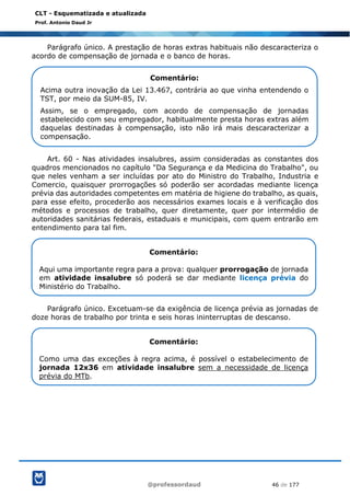 @professordaud 46 de 177
CLT - Esquematizada e atualizada
Prof. Antonio Daud Jr
Parágrafo único. A prestação de horas extras habituais não descaracteriza o
acordo de compensação de jornada e o banco de horas.
Art. 60 - Nas atividades insalubres, assim consideradas as constantes dos
quadros mencionados no capítulo "Da Segurança e da Medicina do Trabalho", ou
que neles venham a ser incluídas por ato do Ministro do Trabalho, Industria e
Comercio, quaisquer prorrogações só poderão ser acordadas mediante licença
prévia das autoridades competentes em matéria de higiene do trabalho, as quais,
para esse efeito, procederão aos necessários exames locais e à verificação dos
métodos e processos de trabalho, quer diretamente, quer por intermédio de
autoridades sanitárias federais, estaduais e municipais, com quem entrarão em
entendimento para tal fim.
Parágrafo único. Excetuam-se da exigência de licença prévia as jornadas de
doze horas de trabalho por trinta e seis horas ininterruptas de descanso.
Comentário:
Acima outra inovação da Lei 13.467, contrária ao que vinha entendendo o
TST, por meio da SUM-85, IV.
Assim, se o empregado, com acordo de compensação de jornadas
estabelecido com seu empregador, habitualmente presta horas extras além
daquelas destinadas à compensação, isto não irá mais descaracterizar a
compensação.
Comentário:
Aqui uma importante regra para a prova: qualquer prorrogação de jornada
em atividade insalubre só poderá se dar mediante licença prévia do
Ministério do Trabalho.
Comentário:
Como uma das exceções à regra acima, é possível o estabelecimento de
jornada 12x36 em atividade insalubre sem a necessidade de licença
prévia do MTb.
 