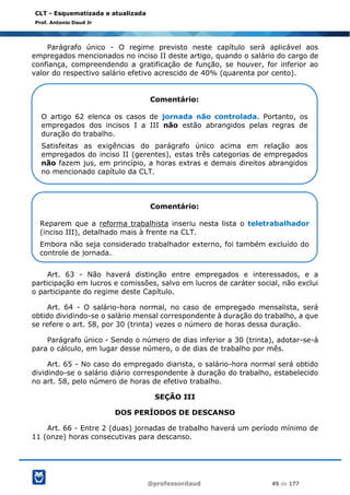 @professordaud 49 de 177
CLT - Esquematizada e atualizada
Prof. Antonio Daud Jr
Parágrafo único - O regime previsto neste capítulo será aplicável aos
empregados mencionados no inciso II deste artigo, quando o salário do cargo de
confiança, compreendendo a gratificação de função, se houver, for inferior ao
valor do respectivo salário efetivo acrescido de 40% (quarenta por cento).
Art. 63 - Não haverá distinção entre empregados e interessados, e a
participação em lucros e comissões, salvo em lucros de caráter social, não exclui
o participante do regime deste Capítulo.
Art. 64 - O salário-hora normal, no caso de empregado mensalista, será
obtido dividindo-se o salário mensal correspondente à duração do trabalho, a que
se refere o art. 58, por 30 (trinta) vezes o número de horas dessa duração.
Parágrafo único - Sendo o número de dias inferior a 30 (trinta), adotar-se-á
para o cálculo, em lugar desse número, o de dias de trabalho por mês.
Art. 65 - No caso do empregado diarista, o salário-hora normal será obtido
dividindo-se o salário diário correspondente à duração do trabalho, estabelecido
no art. 58, pelo número de horas de efetivo trabalho.
SEÇÃO III
DOS PERÍODOS DE DESCANSO
Art. 66 - Entre 2 (duas) jornadas de trabalho haverá um período mínimo de
11 (onze) horas consecutivas para descanso.
Comentário:
O artigo 62 elenca os casos de jornada não controlada. Portanto, os
empregados dos incisos I a III não estão abrangidos pelas regras de
duração do trabalho.
Satisfeitas as exigências do parágrafo único acima em relação aos
empregados do inciso II (gerentes), estas três categorias de empregados
não fazem jus, em princípio, a horas extras e demais direitos abrangidos
no mencionado capítulo da CLT.
Comentário:
Reparem que a reforma trabalhista inseriu nesta lista o teletrabalhador
(inciso III), detalhado mais à frente na CLT.
Embora não seja considerado trabalhador externo, foi também excluído do
controle de jornada.
 