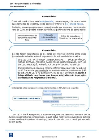 @professordaud 50 de 177
CLT - Esquematizada e atualizada
Prof. Antonio Daud Jr
Art. 67 - Será assegurado a todo empregado um descanso semanal de 24
(vinte e quatro) horas consecutivas, o qual, salvo motivo de conveniência pública
ou necessidade imperiosa do serviço, deverá coincidir com o domingo, no todo
ou em parte.
Comentário:
O art. 66 prevê o intervalo interjornada, que é o espaço de tempo entre
duas jornadas de trabalho, e não pode ser inferior a 11 (onze) horas.
Portanto, se o empregado encerra sua jornada, por exemplo, numa quinta-
feira às 22hs, só poderá iniciar a próxima a partir das 9hs da sexta-feira:
Jornada encerrada às
22h00min de quinta-
feira
Intervalo
interjornada de
11 horas
Início da jornada às
09h00min de sexta-feira
Comentário:
Se não forem respeitadas as 11 horas do intervalo mínimo entre duas
jornadas de trabalho, caberá pagamento de adicional de hora extra:
OJ-SDI1-355 INTERVALO INTERJORNADAS. INOBSERVÂNCIA.
HORAS EXTRAS. PERÍODO PAGO COMO SOBREJORNADA. ART. 66
DA CLT. APLICAÇÃO ANALÓGICA DO § 4º DO ART. 71 DA CLT
O desrespeito ao intervalo mínimo interjornadas previsto no art. 66
da CLT acarreta, por analogia, os mesmos efeitos previstos no § 4º
do art. 71 da CLT e na Súmula nº 110 do TST, devendo-se pagar a
integralidade das horas que foram subtraídas do intervalo,
acrescidas do respectivo adicional.
Sintetizando estas regras com outros entendimentos do TST, temos o seguinte:
 