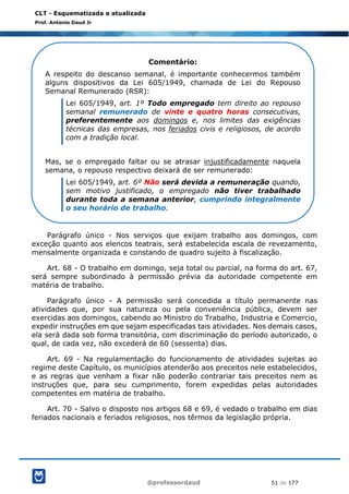 @professordaud 51 de 177
CLT - Esquematizada e atualizada
Prof. Antonio Daud Jr
Parágrafo único - Nos serviços que exijam trabalho aos domingos, com
exceção quanto aos elencos teatrais, será estabelecida escala de revezamento,
mensalmente organizada e constando de quadro sujeito à fiscalização.
Art. 68 - O trabalho em domingo, seja total ou parcial, na forma do art. 67,
será sempre subordinado à permissão prévia da autoridade competente em
matéria de trabalho.
Parágrafo único - A permissão será concedida a título permanente nas
atividades que, por sua natureza ou pela conveniência pública, devem ser
exercidas aos domingos, cabendo ao Ministro do Trabalho, Industria e Comercio,
expedir instruções em que sejam especificadas tais atividades. Nos demais casos,
ela será dada sob forma transitória, com discriminação do período autorizado, o
qual, de cada vez, não excederá de 60 (sessenta) dias.
Art. 69 - Na regulamentação do funcionamento de atividades sujeitas ao
regime deste Capítulo, os municípios atenderão aos preceitos nele estabelecidos,
e as regras que venham a fixar não poderão contrariar tais preceitos nem as
instruções que, para seu cumprimento, forem expedidas pelas autoridades
competentes em matéria de trabalho.
Art. 70 - Salvo o disposto nos artigos 68 e 69, é vedado o trabalho em dias
feriados nacionais e feriados religiosos, nos têrmos da legislação própria.
Comentário:
A respeito do descanso semanal, é importante conhecermos também
alguns dispositivos da Lei 605/1949, chamada de Lei do Repouso
Semanal Remunerado (RSR):
Lei 605/1949, art. 1º Todo empregado tem direito ao repouso
semanal remunerado de vinte e quatro horas consecutivas,
preferentemente aos domingos e, nos limites das exigências
técnicas das empresas, nos feriados civis e religiosos, de acordo
com a tradição local.
Mas, se o empregado faltar ou se atrasar injustificadamente naquela
semana, o repouso respectivo deixará de ser remunerado:
Lei 605/1949, art. 6º Não será devida a remuneração quando,
sem motivo justificado, o empregado não tiver trabalhado
durante toda a semana anterior, cumprindo integralmente
o seu horário de trabalho.
 