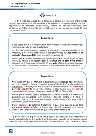 @professordaud 54 de 177
CLT - Esquematizada e atualizada
Prof. Antonio Daud Jr
§ 4º A não concessão ou a concessão parcial do intervalo intrajornada
mínimo, para repouso e alimentação, a empregados urbanos e rurais, implica o
pagamento, de natureza indenizatória, apenas do período suprimido, com
acréscimo de 50% (cinquenta por cento) sobre o valor da remuneração da hora
normal de trabalho.
§ 5o O intervalo expresso no caput poderá ser reduzido e/ou fracionado, e
aquele estabelecido no § 1o poderá ser fracionado, quando compreendidos entre
o término da primeira hora trabalhada e o início da última hora trabalhada, desde
Comentário:
E nos casos em que o empregador não concede o intervalo intrajornada
mínimo, quais são as consequências?
No âmbito administrativo haverá a autuação pelo Auditor-Fiscal do
Trabalho, e na esfera trabalhista a obrigatoriedade do pagamento do
período não concedido com o respectivo adicional.
Assim, por exemplo, caso o empregado trabalhe 8 horas seguidas sem
intervalo, haverá a obrigatoriedade de remunerá-lo com hora extra o
intervalo de 1 hora não concedido (o que não afasta a conduta irregular
do empregador, que mesmo pagando o adicional poderá ser autuado).
Comentário:
Nos casos em que o intervalo é parcialmente concedido (por exemplo,
deveria conceder 1 hora e concedeu apenas 30 minutos), após a reforma
trabalhista, o empregado tem o direito a receber como extra apenas o
período suprimido (não mais implica o pagamento total do período
correspondente, como vinha entendendo o TST na SUM-437).
Assim, por exemplo, caso o empregado trabalhe 8 horas e o intervalo é
parcialmente concedido (por exemplo, deveria conceder 1 hora e
concedeu apenas 20 minutos) apenas os 40 minutos não concedidos
devem ser pagos como extra.
Outra alteração da reforma trabalhista é que esta quantia paga terá
natureza indenizatória, de forma que não irá repercutir em outras
verbas, em sentido contrário ao que vinha entendendo o TST.
 