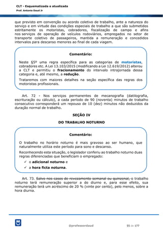@professordaud 55 de 177
CLT - Esquematizada e atualizada
Prof. Antonio Daud Jr
que previsto em convenção ou acordo coletivo de trabalho, ante a natureza do
serviço e em virtude das condições especiais de trabalho a que são submetidos
estritamente os motoristas, cobradores, fiscalização de campo e afins
nos serviços de operação de veículos rodoviários, empregados no setor de
transporte coletivo de passageiros, mantida a remuneração e concedidos
intervalos para descanso menores ao final de cada viagem.
Art. 72 - Nos serviços permanentes de mecanografia (datilografia,
escrituração ou cálculo), a cada período de 90 (noventa) minutos de trabalho
consecutivo corresponderá um repouso de 10 (dez) minutos não deduzidos da
duração normal de trabalho.
SEÇÃO IV
DO TRABALHO NOTURNO
Art. 73. Salvo nos casos de revezamento semanal ou quinzenal, o trabalho
noturno terá remuneração superior a do diurno e, para esse efeito, sua
remuneração terá um acréscimo de 20 % (vinte por cento), pelo menos, sobre a
hora diurna.
Comentário:
Neste §5º uma regra específica para as categorias de motoristas,
cobradores etc. A Lei 13.103/2015 (modificando a Lei 12.619/2012) alterou
a CLT e permitiu o fracionamento do intervalo intrajornada dessa
categoria e, até mesmo, a redução.
Trataremos com maiores detalhes na seção específica das regras dos
motoristas profissionais.
Comentário:
O trabalho no horário noturno é mais gravoso ao ser humano, que
naturalmente utiliza este período para sono e descanso.
Reconhecendo esta situação, o legislador conferiu ao trabalho noturno duas
regras diferenciadas que beneficiam o empregado:
✓ o adicional noturno e
✓ a hora ficta noturna.
 