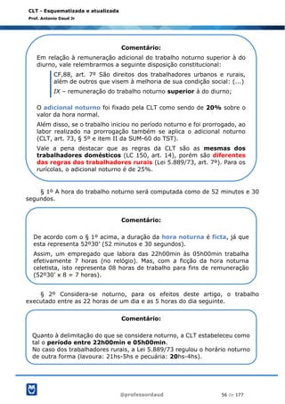 @professordaud 56 de 177
CLT - Esquematizada e atualizada
Prof. Antonio Daud Jr
§ 1º A hora do trabalho noturno será computada como de 52 minutos e 30
segundos.
§ 2º Considera-se noturno, para os efeitos deste artigo, o trabalho
executado entre as 22 horas de um dia e as 5 horas do dia seguinte.
Comentário:
Em relação à remuneração adicional do trabalho noturno superior à do
diurno, vale relembrarmos a seguinte disposição constitucional:
CF,88, art. 7º São direitos dos trabalhadores urbanos e rurais,
além de outros que visem à melhoria de sua condição social: (...)
IX – remuneração do trabalho noturno superior à do diurno;
O adicional noturno foi fixado pela CLT como sendo de 20% sobre o
valor da hora normal.
Além disso, se o trabalho iniciou no período noturno e foi prorrogado, ao
labor realizado na prorrogação também se aplica o adicional noturno
(CLT, art. 73, § 5º e item II da SUM-60 do TST).
Vale a pena destacar que as regras da CLT são as mesmas dos
trabalhadores domésticos (LC 150, art. 14), porém são diferentes
das regras dos trabalhadores rurais (Lei 5.889/73, art. 7º). Para os
rurícolas, o adicional noturno é de 25%.
Comentário:
De acordo com o § 1º acima, a duração da hora noturna é ficta, já que
esta representa 52º30’ (52 minutos e 30 segundos).
Assim, um empregado que labora das 22h00min às 05h00min trabalha
efetivamente 7 horas (no relógio). Mas, com a ficção da hora noturna
celetista, isto representa 08 horas de trabalho para fins de remuneração
(52º30’ x 8 = 7 horas).
Comentário:
Quanto à delimitação do que se considera noturno, a CLT estabeleceu como
tal o período entre 22h00min e 05h00min.
No caso dos trabalhadores rurais, a Lei 5.889/73 regulou o horário noturno
de outra forma (lavoura: 21hs-5hs e pecuária: 20hs-4hs).
 