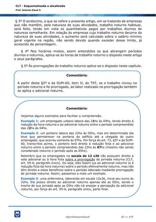 @professordaud 57 de 177
CLT - Esquematizada e atualizada
Prof. Antonio Daud Jr
§ 3º O acréscimo, a que se refere o presente artigo, em se tratando de empresas
que não mantêm, pela natureza de suas atividades, trabalho noturno habitual,
será feito, tendo em vista os quantitativos pagos por trabalhos diurnos de
natureza semelhante. Em relação às empresas cujo trabalho noturno decorra da
natureza de suas atividades, o aumento será calculado sobre o salário mínimo
geral vigente na região, não sendo devido quando exceder desse limite, já
acrescido da percentagem.
§ 4º Nos horários mistos, assim entendidos os que abrangem períodos
diurnos e noturnos, aplica-se às horas de trabalho noturno o disposto neste artigo
e seus parágrafos.
§ 5º Às prorrogações do trabalho noturno aplica-se o disposto neste capítulo.
Comentário:
A partir deste §5º e da SUM-60, item II, do TST, se o trabalho iniciou no
período noturno e foi prorrogado, ao labor realizado na prorrogação também
se aplica o adicional noturno.
Comentário:
Vejamos alguns exemplos para facilitar a compreensão.
Exemplo 1: um empregado urbano labora das 21hs às 04hs, tendo direito à
redução da hora noturna e ao adicional noturno entre o período compreendido
das 22hs às 04hs.
Exemplo 2: um porteiro labora das 22hs às 05hs, mas em determinado dia
teve que permanecer na portaria do edifício até a chegada do outro
empregado, que ocorreu somente às 07hs. Por força do art. 73, §5º e da SUM-
60, transcritos acima, o porteiro terá direito à redução ficta e ao adicional
noturno entre o período compreendido das 22hs às 07hs (mesmo não sendo
considerado noturno o período após as 05hs).
Relembro que os empregados na escala de 12 x36 não possuem direito a
este adicional ou à hora ficta sobre a prorrogação da jornada noturna (CLT,
art. 59-A, parágrafo único). Ou seja, eles fazem jus ao adicional noturno (e à
redução ficta da hora noturna) sobre o período efetivamente noturno, mas não
têm direito a estes benefícios sobre o período laborado mediante prorrogação
de jornada noturna. Assim, passamos a mais um exemplo.
Exemplo 3: uma enfermeira, laborando em escala 12x36, inicia seu turno às
22hs. Ela possui direito ao adicional noturno apenas até as 05hs, sendo o
trecho de sua jornada após as 05hs não irá ensejar a percepção do adicional
noturno, por força do art. 59-A, parágrafo único, parte final.
 