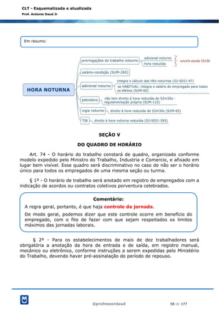 @professordaud 58 de 177
CLT - Esquematizada e atualizada
Prof. Antonio Daud Jr
SEÇÃO V
DO QUADRO DE HORÁRIO
Art. 74 - O horário do trabalho constará de quadro, organizado conforme
modelo expedido pelo Ministro do Trabalho, Industria e Comercio, e afixado em
lugar bem visível. Esse quadro será discriminativo no caso de não ser o horário
único para todos os empregados de uma mesma seção ou turma.
§ 1º - O horário de trabalho será anotado em registro de empregados com a
indicação de acordos ou contratos coletivos porventura celebrados.
§ 2º - Para os estabelecimentos de mais de dez trabalhadores será
obrigatória a anotação da hora de entrada e de saída, em registro manual,
mecânico ou eletrônico, conforme instruções a serem expedidas pelo Ministério
do Trabalho, devendo haver pré-assinalação do período de repouso.
Em resumo:
Comentário:
A regra geral, portanto, é que haja controle da jornada.
De modo geral, podemos dizer que este controle ocorre em benefício do
empregado, com o fito de fazer com que sejam respeitados os limites
máximos das jornadas laborais.
 