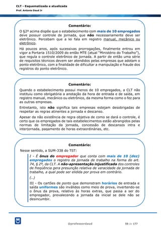 @professordaud 59 de 177
CLT - Esquematizada e atualizada
Prof. Antonio Daud Jr
Comentário:
O §2º acima dispõe que o estabelecimento com mais de 10 empregados
deve possuir controle de jornada, que não necessariamente deve ser
eletrônico. Percebam que a lei fala em registro manual, mecânico ou
eletrônico.
Há poucos anos, após sucessivas prorrogações, finalmente entrou em
vigor a Portaria 1510/2009 do então MTE (atual “Ministério do Trabalho”),
que regula o controle eletrônico de jornada. A partir de então uma série
de requisitos técnicos devem ser atendidos pelas empresas que adotam o
ponto eletrônico, com a finalidade de dificultar a manipulação e fraude dos
registros do ponto eletrônico.
Comentário:
Quando o estabelecimento possui menos de 10 empregados, a CLT não
instituiu como obrigatória a anotação da hora de entrada e de saída, em
registro manual, mecânico ou eletrônico, da mesma forma como o fez para
as outras empresas.
Entretanto, isto não significa tais empresas estejam desobrigadas de
respeitar as regras atinentes a jornada e descanso.
Apesar da não existência de regra objetiva de como se dará o controle, é
certo que os empregados de tais estabelecimentos estão abrangidos pelas
normas de limitação da jornada, concessão de descansos intra e
interjornada, pagamento de horas extraordinárias, etc.
Comentário:
Nesse sentido, a SUM-338 do TST:
I - É ônus do empregador que conta com mais de 10 (dez)
empregados o registro da jornada de trabalho na forma do art.
74, § 2º, da CLT. A não-apresentação injustificada dos controles
de freqüência gera presunção relativa de veracidade da jornada de
trabalho, a qual pode ser elidida por prova em contrário.
(..)
III - Os cartões de ponto que demonstram horários de entrada e
saída uniformes são inválidos como meio de prova, invertendo-se
o ônus da prova, relativo às horas extras, que passa a ser do
empregador, prevalecendo a jornada da inicial se dele não se
desincumbir.
 