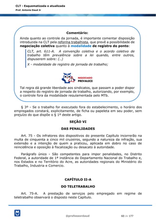 @professordaud 60 de 177
CLT - Esquematizada e atualizada
Prof. Antonio Daud Jr
§ 3º - Se o trabalho for executado fora do estabelecimento, o horário dos
empregados constará, explicitamente, de ficha ou papeleta em seu poder, sem
prejuízo do que dispõe o § 1º deste artigo.
SEÇÃO VI
DAS PENALIDADES
Art. 75 - Os infratores dos dispositivos do presente Capítulo incorrerão na
multa de cinquenta a cinco mil cruzeiros, segundo a natureza da infração, sua
extensão e a intenção de quem a praticou, aplicada em dobro no caso de
reincidência e oposição à fiscalização ou desacato à autoridade.
Parágrafo único - São competentes para impor penalidades, no Distrito
Federal, a autoridade de 1ª instância do Departamento Nacional do Trabalho e,
nos Estados e no Território do Acre, as autoridades regionais do Ministério do
Trabalho, Industria e Comercio.
CAPÍTULO II-A
DO TELETRABALHO
Art. 75-A. A prestação de serviços pelo empregado em regime de
teletrabalho observará o disposto neste Capítulo.
Comentário:
Ainda quanto ao controle da jornada, é importante comentar disposição
introduzida na CLT pela reforma trabalhista, que prevê a possibilidade de
negociação coletiva quanto à modalidade de registro do ponto:
CLT, art. 611-A. A convenção coletiva e o acordo coletivo de
trabalho têm prevalência sobre a lei quando, entre outros,
dispuserem sobre: (..)
X - modalidade de registro de jornada de trabalho;
Tal regra dá grande liberdade aos sindicatos, que passam a poder dispor
a respeito do registro de jornada de trabalho, autorizando, por exemplo,
o controle fora da modalidade regulamentada pelo MTb.
 
