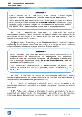 @professordaud 61 de 177
CLT - Esquematizada e atualizada
Prof. Antonio Daud Jr
Art. 75-B. Considera-se teletrabalho a prestação de serviços
preponderantemente fora das dependências do empregador, com a utilização de
tecnologias de informação e de comunicação que, por sua natureza, não se
constituam como trabalho externo.
Parágrafo único. O comparecimento às dependências do empregador para a
realização de atividades específicas que exijam a presença do empregado no
estabelecimento não descaracteriza o regime de teletrabalho.
Art. 75-C. A prestação de serviços na modalidade de teletrabalho deverá
constar expressamente do contrato individual de trabalho, que especificará as
atividades que serão realizadas pelo empregado.
§ 1º Poderá ser realizada a alteração entre regime presencial e de
teletrabalho desde que haja mútuo acordo entre as partes, registrado em aditivo
contratual.
§ 2º Poderá ser realizada a alteração do regime de teletrabalho para o
presencial por determinação do empregador, garantido prazo de transição
mínimo de quinze dias, com correspondente registro em aditivo contratual.
Comentário:
Com o advento da Lei 13.467/2017, a CLT passou a prever regras
específicas para o teletrabalho (também chamado de home-office).
Nesta modalidade, por meio dos recursos tecnológicos (internet, aplicativos
de comunicação etc) o empregado trabalha à distância durante a maior
parte do tempo, mas não chega a ser considerado um trabalhador externo.
Em muitos casos, o empregado trabalha da sua própria residência.
Comentário:
Vejam, portanto, que, uma vez enquadrado como teletrabalhador, o
comparecimento às dependências do empregador para atividades
específicas não descaracteriza tal regime. Vai prevalecer o teletrabalho
caso a prestação de serviços se dê, de modo preponderante, fora das
dependências do empregador.
Como mencionado anteriormente, o teletrabalhador foi excluído do
controle de jornada, não possuindo, portanto, direito a horas extras (CLT,
art. 62, III).
 