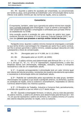 @professordaud 64 de 177
CLT - Esquematizada e atualizada
Prof. Antonio Daud Jr
Art. 78 - Quando o salário for ajustado por empreitada, ou convencionado
por tarefa ou peça, será garantida ao trabalhador uma remuneração diária nunca
inferior à do salário mínimo por dia normal da região, zona ou subzona.
Parágrafo único. Quando o salário-mínimo mensal do empregado a comissão
ou que tenha direito a percentagem for integrado por parte fixa e parte variável,
ser-lhe-á sempre garantido o salário-mínimo, vedado qualquer desconto em mês
subseqüente a título de compensação.
Art. 79 - (Revogado pelo Lei nº 4.589, de 11.12.1964)
Art. 80. (Revogado pela Lei 10.097, de 2000)
Art. 81 - O salário mínimo será determinado pela fórmula Sm = a + b + c +
d + e, em que "a", "b", "c", "d" e "e" representam, respectivamente, o valor das
despesas diárias com alimentação, habitação, vestuário, higiene e transporte
necessários à vida de um trabalhador adulto.
§ 1º - A parcela correspondente à alimentação terá um valor mínimo igual
aos valores da lista de provisões, constantes dos quadros devidamente aprovados
e necessários à alimentação diária do trabalhador adulto.
§ 2º - Poderão ser substituídos pelos equivalentes de cada grupo, também
mencionados nos quadros a que alude o parágrafo anterior, os alimentos, quando
as condições da região, zona ou subzona o aconselharem, respeitados os valores
nutritivos determinados nos mesmos quadros.
§ 3º - O Ministério do Trabalho, Industria e Comercio fará, periodicamente,
a revisão dos quadros a que se refere o § 1º deste artigo.
Art. 82 - Quando o empregador fornecer, in natura, uma ou mais das parcelas
do salário mínimo, o salário em dinheiro será determinado pela fórmula Sd = Sm
- P, em que Sd representa o salário em dinheiro, Sm o salário mínimo e P a soma
dos valores daquelas parcelas na região, zona ou subzona.
Comentário:
É importante, também, saber que a garantia do salário mínimo tem relação
com a jornada praticada pelo empregado: é que se admite a percepção de
valor proporcional quando o empregado é contratado para jornada inferior
ao estabelecido na CF/88.
Uma exceção quanto à proteção do valor mínimo do salário tem lugar,
conforme Súmula Vinculante nº 6 do Supremo Tribunal Federal (STF), no
caso dos jovens que prestam o serviço militar inicial às Forças.
 