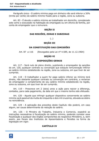 @professordaud 65 de 177
CLT - Esquematizada e atualizada
Prof. Antonio Daud Jr
Parágrafo único - O salário mínimo pago em dinheiro não será inferior a 30%
(trinta por cento) do salário mínimo fixado para a região, zona ou subzona.
Art. 83 - É devido o salário mínimo ao trabalhador em domicílio, considerado
este como o executado na habitação do empregado ou em oficina de família, por
conta de empregador que o remunere.
SEÇÃO II
DAS REGIÕES, ZONAS E SUBZONAS
(..)
SEÇÃO III
DA CONSTITUIÇÃO DAS COMISSÕES
Art. 87 a 116 (Revogados pela Lei nº 4.589, de 11.12.1964)
SEÇÃO VI
DISPOSIÇÕES GERAIS
Art. 117 - Será nulo de pleno direito, sujeitando o empregador às sanções
do art. 120, qualquer contrato ou convenção que estipule remuneração inferior
ao salário mínimo estabelecido na região, zona ou subzona, em que tiver de ser
cumprido.
Art. 118 - O trabalhador a quem for pago salário inferior ao mínimo terá
direito, não obstante qualquer contrato ou convenção em contrário, a reclamar
do empregador o complemento de seu salário mínimo estabelecido na região,
zona ou subzona, em que tiver de ser cumprido.
Art. 119 - Prescreve em 2 (dois) anos a ação para reaver a diferença,
contados, para cada pagamento, da data em que o mesmo tenha sido efetuado.
Art. 120 - Aquele que infringir qualquer dispositivo concernente ao salário
mínimo será passível da multa de cinquenta e dois mil cruzeiros, elevada ao dobro
na reincidência.
Art. 124 - A aplicação dos preceitos deste Capítulo não poderá, em caso
algum, ser causa determinante da redução do salário.
Art. 126 - O Ministro do Trabalho, Industria e Comercio, expedirá as
instruções necessárias à fiscalização do salário mínimo, podendo cometer essa
fiscalização a qualquer dos órgãos componentes do respectivo Ministério, e, bem
assim, aos fiscais dos Institutos de Aposentadoria e Pensões na forma da
legislação em vigor.
CAPÍTULO IV
 