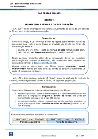 @professordaud 66 de 177
CLT - Esquematizada e atualizada
Prof. Antonio Daud Jr
DAS FÉRIAS ANUAIS
SEÇÃO I
DO DIREITO A FÉRIAS E DA SUA DURAÇÃO
Art. 129 - Todo empregado terá direito anualmente ao gozo de um período
de férias, sem prejuízo da remuneração.
Art. 130 - Após cada período de 12 (doze) meses de vigência do contrato de
trabalho, o empregado terá direito a férias, na seguinte proporção:
Comentário:
Com este artigo, a CLT começa a fixar as regras sobre férias. Antes de
prosseguirmos, vale a pena trazer a previsão do direito às férias da
Constituição Federal:
CF/88, art. 7º, XVII - gozo de férias anuais remuneradas com,
pelo menos, um terço a mais do que o salário normal;
Neste período, portanto, além de o empregado deixar de trabalhar
(interrupção do contrato de trabalho), ele recebe um valor superior ao
seu salário normal: o terço constitucional.
Alguns autores denominam as férias como descanso anual
remunerado, tendo em vista que seu direito se adquire anualmente (a
cada 12 meses, na verdade).
Comentário:
Importante diferenciar dois conceitos a respeito das férias:
✓ período aquisitivo: como o nome sugere, é o lapso temporal necessário
para que o empregado adquira o direito às férias. Ele pode ser
exemplificado pelo caput do artigo 130 acima;
✓ período concessivo: o lapso temporal que sucede o período aquisitivo, no
qual o empregador deve conceder as férias ao obreiro (previsto no art.
134 a seguir).
Exemplos dos períodos aquisitivo e concessivo:
23AGO2016 até 22AGO2017 23AGO2017 até 22AGO2018
Período aquisitivo Período concessivo
 