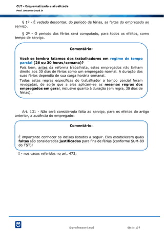 @professordaud 68 de 177
CLT - Esquematizada e atualizada
Prof. Antonio Daud Jr
§ 1º - É vedado descontar, do período de férias, as faltas do empregado ao
serviço.
§ 2º - O período das férias será computado, para todos os efeitos, como
tempo de serviço.
Art. 131 - Não será considerada falta ao serviço, para os efeitos do artigo
anterior, a ausência do empregado:
I - nos casos referidos no art. 473;
Comentário:
Você se lembra falamos dos trabalhadores em regime de tempo
parcial (26 ou 30 horas/semana)?
Pois bem, antes da reforma trabalhista, estes empregados não tinham
direito aos 30 dias de férias como um empregado normal. A duração das
suas férias dependia de sua carga horária semanal.
Todas estas regras específicas do trabalhador a tempo parcial foram
revogadas, de sorte que a eles aplicam-se as mesmas regras dos
empregados em geral, inclusive quanto à duração (em regra, 30 dias de
férias).
Comentário:
É importante conhecer os incisos listados a seguir. Eles estabelecem quais
faltas são consideradas justificadas para fins de férias (conforme SUM-89
do TST)!
 