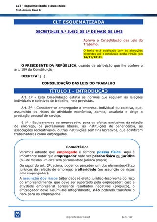 @professordaud 6 de 177
CLT - Esquematizada e atualizada
Prof. Antonio Daud Jr
CLT ESQUEMATIZADA
DECRETO-LEI N.º 5.452, DE 1º DE MAIO DE 1943
Aprova a Consolidação das Leis do
Trabalho.
O texto está atualizado com as alterações
ocorridas até a conclusão desta versão (em
14/11/2018).
O PRESIDENTE DA REPÚBLICA, usando da atribuição que lhe confere o
art. 180 da Constituição,
DECRETA: (..)
CONSOLIDAÇÃO DAS LEIS DO TRABALHO
TÍTULO I - INTRODUÇÃO
Art. 1º - Esta Consolidação estatui as normas que regulam as relações
individuais e coletivas de trabalho, nela previstas.
Art. 2º - Considera-se empregador a empresa, individual ou coletiva, que,
assumindo os riscos da atividade econômica, admite, assalaria e dirige a
prestação pessoal de serviço.
§ 1º - Equiparam-se ao empregador, para os efeitos exclusivos da relação
de emprego, os profissionais liberais, as instituições de beneficência, as
associações recreativas ou outras instituições sem fins lucrativos, que admitirem
trabalhadores como empregados.
Comentário:
Veremos adiante que empregado é sempre pessoa física. Aqui é
importante notar que empregador pode ser pessoa física ou jurídica
(ou até mesmo um ente sem personalidade jurídica própria).
Do caput do art. 2º, acima, podemos perceber um dos elementos-fático
jurídicos da relação de emprego: a alteridade (ou assunção de riscos
pelo empregador).
A assunção dos riscos (alteridade) é efeito jurídico decorrente do risco
do empreendimento, que deve ser suportado pelo empregador: caso a
atividade empresarial apresente resultados negativos (prejuízo), o
empregador deve assumi-los integralmente, não podendo transferir o
risco para os empregados.
 