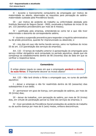 @professordaud 70 de 177
CLT - Esquematizada e atualizada
Prof. Antonio Daud Jr
II - durante o licenciamento compulsório da empregada por motivo de
maternidade ou aborto, observados os requisitos para percepção do salário-
maternidade custeado pela Previdência Social;
III - por motivo de acidente do trabalho ou enfermidade atestada pelo
Instituto Nacional do Seguro Social - INSS, excetuada a hipótese do inciso IV do
art. 133 [benefício previdenciário por mais de 6 meses];
IV - justificada pela empresa, entendendo-se como tal a que não tiver
determinado o desconto do correspondente salário;
V - durante a suspensão preventiva para responder a inquérito administrativo
ou de prisão preventiva, quando for impronunciado ou absolvido; e
VI - nos dias em que não tenha havido serviço, salvo na hipótese do inciso
III do art. 133 [paralisação dos serviços da empresa].
Art. 132 - O tempo de trabalho anterior à apresentação do empregado para
serviço militar obrigatório será computado no período aquisitivo, desde que ele
compareça ao estabelecimento dentro de 90 (noventa) dias da data em que se
verificar a respectiva baixa.
Art. 133 - Não terá direito a férias o empregado que, no curso do período
aquisitivo:
I - deixar o emprego e não for readmitido dentro de 60 (sessenta) dias
subseqüentes à sua saída;
II - permanecer em gozo de licença, com percepção de salários, por mais de
30 (trinta) dias;
III - deixar de trabalhar, com percepção do salário, por mais de 30 (trinta)
dias, em virtude de paralisação parcial ou total dos serviços da empresa; e
IV - tiver percebido da Previdência Social prestações de acidente de trabalho
ou de auxílio-doença por mais de 6 (seis) meses, embora descontínuos.
Comentário:
O artigo abaixo regula os casos em que o empregado perderá o direito
às suas férias. É importante decorar os incisos abaixo!
 