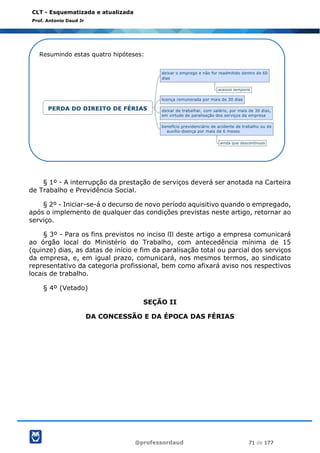 @professordaud 71 de 177
CLT - Esquematizada e atualizada
Prof. Antonio Daud Jr
§ 1º - A interrupção da prestação de serviços deverá ser anotada na Carteira
de Trabalho e Previdência Social.
§ 2º - Iniciar-se-á o decurso de novo período aquisitivo quando o empregado,
após o implemento de qualquer das condições previstas neste artigo, retornar ao
serviço.
§ 3º - Para os fins previstos no inciso lIl deste artigo a empresa comunicará
ao órgão local do Ministério do Trabalho, com antecedência mínima de 15
(quinze) dias, as datas de início e fim da paralisação total ou parcial dos serviços
da empresa, e, em igual prazo, comunicará, nos mesmos termos, ao sindicato
representativo da categoria profissional, bem como afixará aviso nos respectivos
locais de trabalho.
§ 4º (Vetado)
SEÇÃO II
DA CONCESSÃO E DA ÉPOCA DAS FÉRIAS
Resumindo estas quatro hipóteses:
 