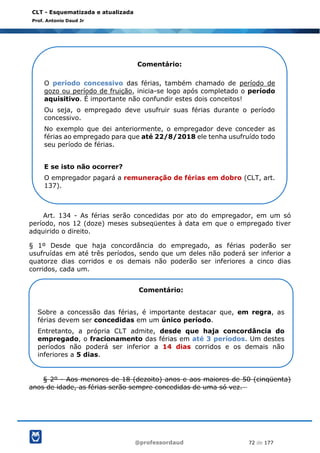@professordaud 72 de 177
CLT - Esquematizada e atualizada
Prof. Antonio Daud Jr
Art. 134 - As férias serão concedidas por ato do empregador, em um só
período, nos 12 (doze) meses subseqüentes à data em que o empregado tiver
adquirido o direito.
§ 1º Desde que haja concordância do empregado, as férias poderão ser
usufruídas em até três períodos, sendo que um deles não poderá ser inferior a
quatorze dias corridos e os demais não poderão ser inferiores a cinco dias
corridos, cada um.
§ 2º - Aos menores de 18 (dezoito) anos e aos maiores de 50 (cinqüenta)
anos de idade, as férias serão sempre concedidas de uma só vez.
Comentário:
O período concessivo das férias, também chamado de período de
gozo ou período de fruição, inicia-se logo após completado o período
aquisitivo. É importante não confundir estes dois conceitos!
Ou seja, o empregado deve usufruir suas férias durante o período
concessivo.
No exemplo que dei anteriormente, o empregador deve conceder as
férias ao empregado para que até 22/8/2018 ele tenha usufruído todo
seu período de férias.
E se isto não ocorrer?
O empregador pagará a remuneração de férias em dobro (CLT, art.
137).
Comentário:
Sobre a concessão das férias, é importante destacar que, em regra, as
férias devem ser concedidas em um único período.
Entretanto, a própria CLT admite, desde que haja concordância do
empregado, o fracionamento das férias em até 3 períodos. Um destes
períodos não poderá ser inferior a 14 dias corridos e os demais não
inferiores a 5 dias.
 