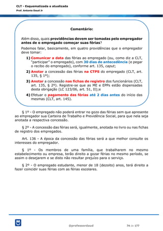 @professordaud 74 de 177
CLT - Esquematizada e atualizada
Prof. Antonio Daud Jr
§ 1º - O empregado não poderá entrar no gozo das férias sem que apresente
ao empregador sua Carteira de Trabalho e Previdência Social, para que nela seja
anotada a respectiva concessão.
§ 2º - A concessão das férias será, igualmente, anotada no livro ou nas fichas
de registro dos empregados.
Art. 136 - A época da concessão das férias será a que melhor consulte os
interesses do empregador.
§ 1º - Os membros de uma família, que trabalharem no mesmo
estabelecimento ou empresa, terão direito a gozar férias no mesmo período, se
assim o desejarem e se disto não resultar prejuízo para o serviço.
§ 2º - O empregado estudante, menor de 18 (dezoito) anos, terá direito a
fazer coincidir suas férias com as férias escolares.
Comentário:
Além disso, quais providências devem ser tomadas pelo empregador
antes de o empregado começar suas férias?
Podemos falar, basicamente, em quatro providências que o empregador
deve tomar:
1) Comunicar a data das férias ao empregado (ou, como diz a CLT,
“participar” o empregado), com 30 dias de antecedência (e pegar
o recibo do empregado), conforme art. 135, caput;
2) Anotar a concessão das férias na CTPS do empregado (CLT, art.
135, § 1º);
3) Anotar a concessão nas fichas de registro dos funcionários (CLT,
art. 135, § 2º). Registre-se que as ME e EPPs estão dispensadas
desta obrigação (LC 123/06, art. 51, II);e
4) Efetuar o pagamento das férias até 2 dias antes do início das
mesmas (CLT, art. 145).
 