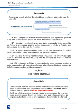 @professordaud 75 de 177
CLT - Esquematizada e atualizada
Prof. Antonio Daud Jr
Art. 137 - Sempre que as férias forem concedidas após o prazo de que trata
o art. 134, o empregador pagará em dobro a respectiva remuneração.
§ 1º - Vencido o mencionado prazo sem que o empregador tenha concedido
as férias, o empregado poderá ajuizar reclamação pedindo a fixação, por
sentença, da época de gozo das mesmas.
§ 2º - A sentença cominará pena diária de 5% (cinco por cento) do salário
mínimo da região, devida ao empregado até que seja cumprida.
§ 3º - Cópia da decisão judicial transitada em julgado será remetida ao órgão
local do Ministério do Trabalho, para fins de aplicação da multa de caráter
administrativo.
Art. 138 - Durante as férias, o empregado não poderá prestar serviços a
outro empregador, salvo se estiver obrigado a fazê-lo em virtude de contrato de
trabalho regularmente mantido com aquele.
SEÇÃO III
DAS FÉRIAS COLETIVAS
Comentário:
Resumindo os dois direitos de coincidência constantes dos parágrafos do
art. 136:
Comentário:
O empregador, além de definir o período de férias do empregado, também
pode determinar que seus empregados tenham férias coletivas, ou seja,
vários empregados gozarão férias simultaneamente.
As férias coletivas podem abranger todos os empregados da empresa,
todos os empregados de um (ou mais de um) dos estabelecimentos da
empresa e, também, todos os empregados de determinado(s) setor(es).
 