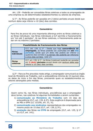 @professordaud 76 de 177
CLT - Esquematizada e atualizada
Prof. Antonio Daud Jr
Art. 139 - Poderão ser concedidas férias coletivas a todos os empregados de
uma empresa ou de determinados estabelecimentos ou setores da empresa.
§ 1º - As férias poderão ser gozadas em 2 (dois) períodos anuais desde que
nenhum deles seja inferior a 10 (dez) dias corridos.
§ 2º - Para os fins previstos neste artigo, o empregador comunicará ao órgão
local do Ministério do Trabalho, com a antecedência mínima de 15 (quinze) dias,
as datas de início e fim das férias, precisando quais os estabelecimentos ou
setores abrangidos pela medida.
Comentário:
Para fins de prova há uma importante diferença entre as férias coletivas e
as férias individuais: nas férias individuais a CLT permite o fracionamento
em “em até 3 períodos”. Já nas férias coletivas, o fracionamento pode-se
dar em no máximo 2 períodos:
Possibilidade de fracionamento das férias
Férias
individuais
CLT, art. 134, § 1º - Desde que haja concordância do
empregado, as férias poderão ser usufruídas em até três
períodos, sendo que um deles não poderá ser inferior a
quatorze dias corridos e os demais não poderão ser inferiores
a cinco dias corridos, cada um.
Férias
coletivas
CLT, art. 139, § 1º - As férias [coletivas] poderão ser gozadas
em 2 (dois) períodos anuais desde que nenhum deles seja
inferior a 10 (dez) dias corridos.
Comentário:
Assim como há, nas férias individuais, providências que o empregador
deve tomar, nas coletivas há algumas formalidades a serem cumpridas:
1) comunicação ao Ministério do Trabalho com 15 dias de
antecedência (CLT, art. 139, § 2º). Esta exigência é dispensada para
as MEs e EPPs (LC 123/06, art. 51, V);
2) comunicação aos sindicatos representativos dos empregados no
mesmo prazo de 15 dias (CLT, art. 139, § 3º);
3) anotação das férias na CTPS do empregado (CLT, art. 135, § 1º
c/c CLT, art. 141).
 