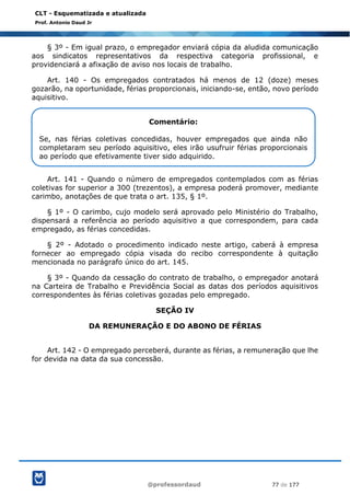 @professordaud 77 de 177
CLT - Esquematizada e atualizada
Prof. Antonio Daud Jr
§ 3º - Em igual prazo, o empregador enviará cópia da aludida comunicação
aos sindicatos representativos da respectiva categoria profissional, e
providenciará a afixação de aviso nos locais de trabalho.
Art. 140 - Os empregados contratados há menos de 12 (doze) meses
gozarão, na oportunidade, férias proporcionais, iniciando-se, então, novo período
aquisitivo.
Art. 141 - Quando o número de empregados contemplados com as férias
coletivas for superior a 300 (trezentos), a empresa poderá promover, mediante
carimbo, anotações de que trata o art. 135, § 1º.
§ 1º - O carimbo, cujo modelo será aprovado pelo Ministério do Trabalho,
dispensará a referência ao período aquisitivo a que correspondem, para cada
empregado, as férias concedidas.
§ 2º - Adotado o procedimento indicado neste artigo, caberá à empresa
fornecer ao empregado cópia visada do recibo correspondente à quitação
mencionada no parágrafo único do art. 145.
§ 3º - Quando da cessação do contrato de trabalho, o empregador anotará
na Carteira de Trabalho e Previdência Social as datas dos períodos aquisitivos
correspondentes às férias coletivas gozadas pelo empregado.
SEÇÃO IV
DA REMUNERAÇÃO E DO ABONO DE FÉRIAS
Art. 142 - O empregado perceberá, durante as férias, a remuneração que lhe
for devida na data da sua concessão.
Comentário:
Se, nas férias coletivas concedidas, houver empregados que ainda não
completaram seu período aquisitivo, eles irão usufruir férias proporcionais
ao período que efetivamente tiver sido adquirido.
 