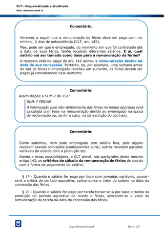 @professordaud 78 de 177
CLT - Esquematizada e atualizada
Prof. Antonio Daud Jr
§ 1º - Quando o salário for pago por hora com jornadas variáveis, apurar-
se-á a média do período aquisitivo, aplicando-se o valor do salário na data da
concessão das férias.
§ 2º - Quando o salário for pago por tarefa tomar-se-á por base a media da
produção no período aquisitivo do direito a férias, aplicando-se o valor da
remuneração da tarefa na data da concessão das férias.
Comentário:
Veremos a seguir que a remuneração de férias deve ser paga com, no
mínimo, 2 dias de antecedência (CLT, art. 145).
Mas, pode ser que o empregado, do momento em que foi contratado até
a data de suas férias, tenha recebido diferentes salários. E aí, qual
salário vai ser tomado como base para a remuneração de férias?
A resposta está no caput do art. 142 acima: a remuneração devida na
data de sua concessão. Portanto, se, por exemplo, uma semana antes
de sair de férias o empregado recebeu um aumento, as férias devem ser
pagas já considerando esse aumento.
Comentário:
Assim dispõe a SUM-7 do TST:
SUM-7 FÉRIAS
A indenização pelo não-deferimento das férias no tempo oportuno será
calculada com base na remuneração devida ao empregado na época
da reclamação ou, se for o caso, na da extinção do contrato.
Comentário:
Como sabemos, nem todo empregado tem salário fixo, pois alguns
recebem apenas comissões (comissionista puro), outros recebem parcelas
variáveis de acordo com a produção etc.
Atenta a estas possibilidades, a CLT prevê, nos parágrafos deste mesmo
artigo 142, os critérios de cálculo da remuneração de férias de acordo
com a forma de pagamento do salário.
 