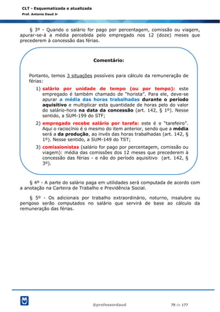 @professordaud 79 de 177
CLT - Esquematizada e atualizada
Prof. Antonio Daud Jr
§ 3º - Quando o salário for pago por percentagem, comissão ou viagem,
apurar-se-á a média percebida pelo empregado nos 12 (doze) meses que
precederem à concessão das férias.
§ 4º - A parte do salário paga em utilidades será computada de acordo com
a anotação na Carteira de Trabalho e Previdência Social.
§ 5º - Os adicionais por trabalho extraordinário, noturno, insalubre ou
perigoso serão computados no salário que servirá de base ao cálculo da
remuneração das férias.
Comentário:
Portanto, temos 3 situações possíveis para cálculo da remuneração de
férias:
1) salário por unidade de tempo (ou por tempo): este
empregado é também chamado de “horista”. Para ele, deve-se
apurar a média das horas trabalhadas durante o período
aquisitivo e multiplicar esta quantidade de horas pelo do valor
do salário-hora na data da concessão (art. 142, § 1º). Nesse
sentido, a SUM-199 do STF;
2) empregado recebe salário por tarefa: este é o “tarefeiro”.
Aqui o raciocínio é o mesmo do item anterior, sendo que a média
será a da produção, ao invés das horas trabalhadas (art. 142, §
1º). Nesse sentido, a SUM-149 do TST;
3) comissionistas (salário for pago por percentagem, comissão ou
viagem): média das comissões dos 12 meses que precederem à
concessão das férias - e não do período aquisitivo (art. 142, §
3º).
 
