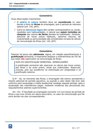 @professordaud 80 de 177
CLT - Esquematizada e atualizada
Prof. Antonio Daud Jr
§ 6º - Se, no momento das férias, o empregado não estiver percebendo o
mesmo adicional do período aquisitivo, ou quando o valor deste não tiver sido
uniforme será computada a média duodecimal recebida naquele período, após a
atualização das importâncias pagas, mediante incidência dos percentuais dos
reajustamentos salariais supervenientes.
Art. 143 - É facultado ao empregado converter 1/3 (um terço) do período de
férias a que tiver direito em abono pecuniário, no valor da remuneração que lhe
seria devida nos dias correspondentes.
Comentário:
Duas observações importantes:
✓ O salário in natura também deve ser considerado no valor
devido a título de férias do empregado, pois é parcela de natureza
salarial (art. 142, §4º);
✓ Como os adicionais legais têm caráter contraprestativo (e, sendo,
recebidos com habitualidade), é natural que sejam incluídos no
cômputo dos valores de férias devidas ao trabalhador. Portanto,
adicional de horas extras habituais, adicional noturno, de
insalubridade ou periculosidade são considerados na base de cálculo
da remuneração de férias (art. 142, §5º).
Comentário:
Falamos há pouco dos adicionais. Agora, em relação especificamente à
gratificação semestral, é importante destacar o entendimento do TST de
que estas não repercutem na remuneração de férias:
SUM-253 GRATIFICAÇÃO SEMESTRAL. REPERCUSSÕES
A gratificação semestral não repercute no cálculo das horas extras,
das férias e do aviso prévio, ainda que indenizados. Repercute,
contudo, pelo seu duodécimo na indenização por antigüidade e na
gratificação natalina.
 