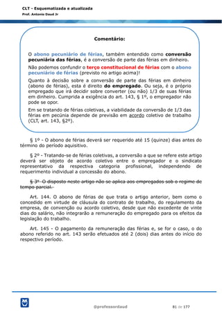 @professordaud 81 de 177
CLT - Esquematizada e atualizada
Prof. Antonio Daud Jr
§ 1º - O abono de férias deverá ser requerido até 15 (quinze) dias antes do
término do período aquisitivo.
§ 2º - Tratando-se de férias coletivas, a conversão a que se refere este artigo
deverá ser objeto de acordo coletivo entre o empregador e o sindicato
representativo da respectiva categoria profissional, independendo de
requerimento individual a concessão do abono.
§ 3o O disposto neste artigo não se aplica aos empregados sob o regime de
tempo parcial.
Art. 144. O abono de férias de que trata o artigo anterior, bem como o
concedido em virtude de cláusula do contrato de trabalho, do regulamento da
empresa, de convenção ou acordo coletivo, desde que não excedente de vinte
dias do salário, não integrarão a remuneração do empregado para os efeitos da
legislação do trabalho.
Art. 145 - O pagamento da remuneração das férias e, se for o caso, o do
abono referido no art. 143 serão efetuados até 2 (dois) dias antes do início do
respectivo período.
Comentário:
O abono pecuniário de férias, também entendido como conversão
pecuniária das férias, é a conversão de parte das férias em dinheiro.
Não podemos confundir o terço constitucional de férias com o abono
pecuniário de férias (previsto no artigo acima)!
Quanto à decisão sobre a conversão de parte das férias em dinheiro
(abono de férias), esta é direito do empregado. Ou seja, é o próprio
empregado que irá decidir sobre converter (ou não) 1/3 de suas férias
em dinheiro. Cumprida a exigência do art. 143, § 1º, o empregador não
pode se opor.
Em se tratando de férias coletivas, a viabilidade da conversão de 1/3 das
férias em pecúnia depende de previsão em acordo coletivo de trabalho
(CLT, art. 143, §2º).
 