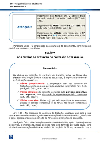 @professordaud 82 de 177
CLT - Esquematizada e atualizada
Prof. Antonio Daud Jr
Parágrafo único - O empregado dará quitação do pagamento, com indicação
do início e do termo das férias.
SEÇÃO V
DOS EFEITOS DA CESSAÇÃO DO CONTRATO DE TRABALHO
Art. 146 - Na cessação do contrato de trabalho, qualquer que seja a sua
causa, será devida ao empregado a remuneração simples ou em dobro, conforme
o caso, correspondente ao período de férias cujo direito tenha adquirido.
Parágrafo único - Na cessação do contrato de trabalho, após 12 (doze) meses
de serviço, o empregado, desde que não haja sido demitido por justa causa, terá
direito à remuneração relativa ao período incompleto de férias, de acordo com o
Atenção!!
Pagamento das férias: até 2 (dois) dias
antes do início do respectivo período (CLT, art.
145).
Pagamento do FGTS: até o dia 07 (sete) de
cada mês (Lei 8.036/90, art. 15).
Pagamento do salário: em regra, até o 5º
(quinto) dia útil do mês subsequente ao
vencido (CLT, art. 459, § 1º).
Comentário:
Os efeitos da extinção do contrato de trabalho sobre as férias são
tratados nos artigos abaixo. Antes de estuda-los, é importante conhecer
as 3 situações possíveis:
✓ Férias proporcionais: o empregado tem seu contrato de
trabalho extinto com um período aquisitivo incompleto (art. 146,
parágrafo único, e art. 147);
✓ Férias simples: diz respeito às férias cujo período aquisitivo
se completou, mas ainda não foi expirado o período concessivo
(art. 146, caput);
✓ Férias vencidas: férias cujo período aquisitivo se completou,
passou o período concessivo e as férias não foram concedidas
(art. 146, caput).
 