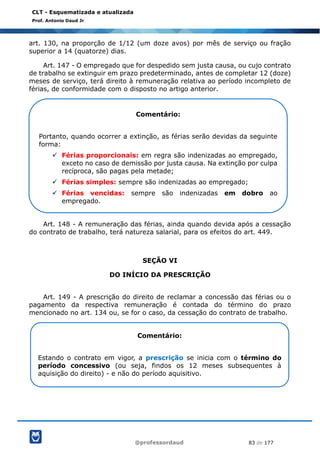 @professordaud 83 de 177
CLT - Esquematizada e atualizada
Prof. Antonio Daud Jr
art. 130, na proporção de 1/12 (um doze avos) por mês de serviço ou fração
superior a 14 (quatorze) dias.
Art. 147 - O empregado que for despedido sem justa causa, ou cujo contrato
de trabalho se extinguir em prazo predeterminado, antes de completar 12 (doze)
meses de serviço, terá direito à remuneração relativa ao período incompleto de
férias, de conformidade com o disposto no artigo anterior.
Art. 148 - A remuneração das férias, ainda quando devida após a cessação
do contrato de trabalho, terá natureza salarial, para os efeitos do art. 449.
SEÇÃO VI
DO INÍCIO DA PRESCRIÇÃO
Art. 149 - A prescrição do direito de reclamar a concessão das férias ou o
pagamento da respectiva remuneração é contada do término do prazo
mencionado no art. 134 ou, se for o caso, da cessação do contrato de trabalho.
Comentário:
Portanto, quando ocorrer a extinção, as férias serão devidas da seguinte
forma:
✓ Férias proporcionais: em regra são indenizadas ao empregado,
exceto no caso de demissão por justa causa. Na extinção por culpa
recíproca, são pagas pela metade;
✓ Férias simples: sempre são indenizadas ao empregado;
✓ Férias vencidas: sempre são indenizadas em dobro ao
empregado.
Comentário:
Estando o contrato em vigor, a prescrição se inicia com o término do
período concessivo (ou seja, findos os 12 meses subsequentes à
aquisição do direito) - e não do período aquisitivo.
 