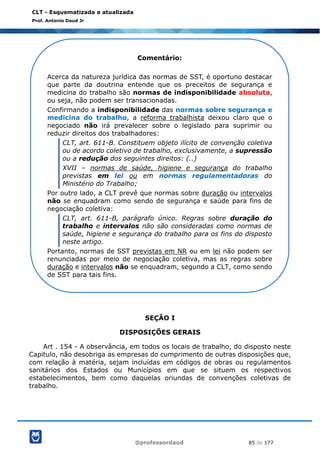 @professordaud 85 de 177
CLT - Esquematizada e atualizada
Prof. Antonio Daud Jr
SEÇÃO I
DISPOSIÇÕES GERAIS
Art . 154 - A observância, em todos os locais de trabalho, do disposto neste
Capitulo, não desobriga as empresas do cumprimento de outras disposições que,
com relação à matéria, sejam incluídas em códigos de obras ou regulamentos
sanitários dos Estados ou Municípios em que se situem os respectivos
estabelecimentos, bem como daquelas oriundas de convenções coletivas de
trabalho.
Comentário:
Acerca da natureza jurídica das normas de SST, é oportuno destacar
que parte da doutrina entende que os preceitos de segurança e
medicina do trabalho são normas de indisponibilidade absoluta,
ou seja, não podem ser transacionadas.
Confirmando a indisponibilidade das normas sobre segurança e
medicina do trabalho, a reforma trabalhista deixou claro que o
negociado não irá prevalecer sobre o legislado para suprimir ou
reduzir direitos dos trabalhadores:
CLT, art. 611-B. Constituem objeto ilícito de convenção coletiva
ou de acordo coletivo de trabalho, exclusivamente, a supressão
ou a redução dos seguintes direitos: (..)
XVII – normas de saúde, higiene e segurança do trabalho
previstas em lei ou em normas regulamentadoras do
Ministério do Trabalho;
Por outro lado, a CLT prevê que normas sobre duração ou intervalos
não se enquadram como sendo de segurança e saúde para fins de
negociação coletiva:
CLT, art. 611-B, parágrafo único. Regras sobre duração do
trabalho e intervalos não são consideradas como normas de
saúde, higiene e segurança do trabalho para os fins do disposto
neste artigo.
Portanto, normas de SST previstas em NR ou em lei não podem ser
renunciadas por meio de negociação coletiva, mas as regras sobre
duração e intervalos não se enquadram, segundo a CLT, como sendo
de SST para tais fins.
 