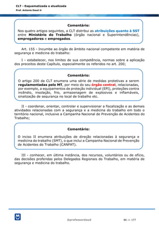 @professordaud 86 de 177
CLT - Esquematizada e atualizada
Prof. Antonio Daud Jr
Art. 155 - Incumbe ao órgão de âmbito nacional competente em matéria de
segurança e medicina do trabalho:
I - estabelecer, nos limites de sua competência, normas sobre a aplicação
dos preceitos deste Capítulo, especialmente os referidos no art. 200;
II - coordenar, orientar, controlar e supervisionar a fiscalização e as demais
atividades relacionadas com a segurança e a medicina do trabalho em todo o
território nacional, inclusive a Campanha Nacional de Prevenção de Acidentes do
Trabalho;
III - conhecer, em última instância, dos recursos, voluntários ou de ofício,
das decisões proferidas pelos Delegados Regionais do Trabalho, em matéria de
segurança e medicina do trabalho.
Comentário:
Nos quatro artigos seguintes, a CLT distribui as atribuições quanto à SST
entre Ministério do Trabalho (órgão nacional e Superintendências),
empregadores e empregados.
Comentário:
O artigo 200 da CLT enumera uma série de medidas protetivas a serem
regulamentadas pelo MT, por meio do seu órgão central, relacionadas,
por exemplo, a equipamentos de proteção individual (EPI), proteções contra
incêndio, insolação, frio, armazenagem de explosivos e inflamáveis,
sinalização de segurança no local de trabalho etc.
Comentário:
O inciso II enumera atribuições de direção relacionadas à segurança e
medicina do trabalho (SMT), o que inclui a Campanha Nacional de Prevenção
de Acidentes do Trabalho (CANPAT).
 