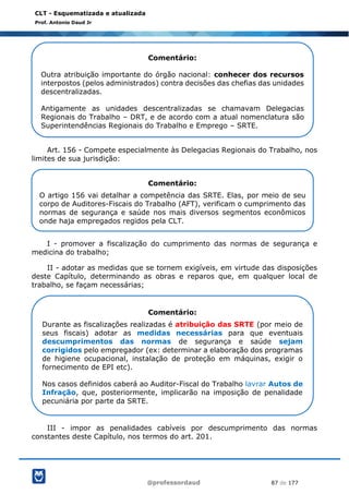 @professordaud 87 de 177
CLT - Esquematizada e atualizada
Prof. Antonio Daud Jr
Art. 156 - Compete especialmente às Delegacias Regionais do Trabalho, nos
limites de sua jurisdição:
I - promover a fiscalização do cumprimento das normas de segurança e
medicina do trabalho;
II - adotar as medidas que se tornem exigíveis, em virtude das disposições
deste Capítulo, determinando as obras e reparos que, em qualquer local de
trabalho, se façam necessárias;
III - impor as penalidades cabíveis por descumprimento das normas
constantes deste Capítulo, nos termos do art. 201.
Comentário:
Outra atribuição importante do órgão nacional: conhecer dos recursos
interpostos (pelos administrados) contra decisões das chefias das unidades
descentralizadas.
Antigamente as unidades descentralizadas se chamavam Delegacias
Regionais do Trabalho – DRT, e de acordo com a atual nomenclatura são
Superintendências Regionais do Trabalho e Emprego – SRTE.
Comentário:
O artigo 156 vai detalhar a competência das SRTE. Elas, por meio de seu
corpo de Auditores-Fiscais do Trabalho (AFT), verificam o cumprimento das
normas de segurança e saúde nos mais diversos segmentos econômicos
onde haja empregados regidos pela CLT.
Comentário:
Durante as fiscalizações realizadas é atribuição das SRTE (por meio de
seus fiscais) adotar as medidas necessárias para que eventuais
descumprimentos das normas de segurança e saúde sejam
corrigidos pelo empregador (ex: determinar a elaboração dos programas
de higiene ocupacional, instalação de proteção em máquinas, exigir o
fornecimento de EPI etc).
Nos casos definidos caberá ao Auditor-Fiscal do Trabalho lavrar Autos de
Infração, que, posteriormente, implicarão na imposição de penalidade
pecuniária por parte da SRTE.
 