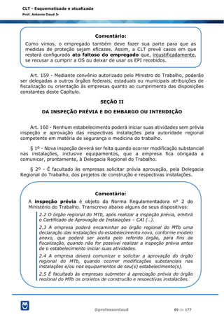 @professordaud 89 de 177
CLT - Esquematizada e atualizada
Prof. Antonio Daud Jr
Art. 159 - Mediante convênio autorizado pelo Ministro do Trabalho, poderão
ser delegadas a outros órgãos federais, estaduais ou municipais atribuições de
fiscalização ou orientação às empresas quanto ao cumprimento das disposições
constantes deste Capítulo.
SEÇÃO II
DA INSPEÇÃO PRÉVIA E DO EMBARGO OU INTERDIÇÃO
Art. 160 - Nenhum estabelecimento poderá iniciar suas atividades sem prévia
inspeção e aprovação das respectivas instalações pela autoridade regional
competente em matéria de segurança e medicina do trabalho.
§ 1º - Nova inspeção deverá ser feita quando ocorrer modificação substancial
nas instalações, inclusive equipamentos, que a empresa fica obrigada a
comunicar, prontamente, à Delegacia Regional do Trabalho.
§ 2º - É facultado às empresas solicitar prévia aprovação, pela Delegacia
Regional do Trabalho, dos projetos de construção e respectivas instalações.
Comentário:
Como vimos, o empregado também deve fazer sua parte para que as
medidas de proteção sejam eficazes. Assim, a CLT prevê casos em que
restará configurado ato faltoso do empregado que, injustificadamente,
se recusar a cumprir a OS ou deixar de usar os EPI recebidos.
Comentário:
A inspeção prévia é objeto da Norma Regulamentadora nº 2 do
Ministério do Trabalho. Transcrevo abaixo alguns de seus dispositivos:
2.2 O órgão regional do MTb, após realizar a inspeção prévia, emitirá
o Certificado de Aprovação de Instalações – CAI (..).
2.3 A empresa poderá encaminhar ao órgão regional do MTb uma
declaração das instalações do estabelecimento novo, conforme modelo
anexo, que poderá ser aceita pelo referido órgão, para fins de
fiscalização, quando não for possível realizar a inspeção prévia antes
de o estabelecimento iniciar suas atividades.
2.4 A empresa deverá comunicar e solicitar a aprovação do órgão
regional do MTb, quando ocorrer modificações substanciais nas
instalações e/ou nos equipamentos de seu(s) estabelecimento(s).
2.5 É facultado às empresas submeter à apreciação prévia do órgão
regional do MTb os projetos de construção e respectivas instalações.
 