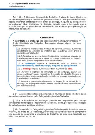 @professordaud 90 de 177
CLT - Esquematizada e atualizada
Prof. Antonio Daud Jr
Art. 161 - O Delegado Regional do Trabalho, à vista do laudo técnico do
serviço competente que demonstre grave e iminente risco para o trabalhador,
poderá interditar estabelecimento, setor de serviço, máquina ou equipamento,
ou embargar obra, indicando na decisão, tomada com a brevidade que a
ocorrência exigir, as providências que deverão ser adotadas para prevenção de
infortúnios de trabalho.
§ 1º - As autoridades federais, estaduais e municipais darão imediato apoio
às medidas determinadas pelo Delegado Regional do Trabalho.
§ 2º - A interdição ou embargo poderão ser requeridos pelo serviço
competente da Delegacia Regional do Trabalho e, ainda, por agente da inspeção
do trabalho ou por entidade sindical.
§ 3º - Da decisão do Delegado Regional do Trabalho poderão os interessados
recorrer, no prazo de 10 (dez) dias, para o órgão de âmbito nacional competente
em matéria de segurança e medicina do trabalho, ao qual será facultado dar
efeito suspensivo ao recurso.
Comentário:
A interdição e o embargo são objetos da Norma Regulamentadora nº
3 do Ministério do Trabalho. Transcrevo abaixo alguns de seus
dispositivos:
3.1 Embargo e interdição são medidas de urgência, adotadas a partir da
constatação de situação de trabalho que caracterize risco grave e
iminente ao trabalhador.
3.1.1 Considera-se grave e iminente risco toda condição ou situação de
trabalho que possa causar acidente ou doença relacionada ao trabalho
com lesão grave à integridade física do trabalhador.
3.2 A interdição implica a paralisação total ou parcial do
estabelecimento, setor de serviço, máquina ou equipamento.
3.3 O embargo implica a paralisação total ou parcial da obra.
3.4 Durante a vigência da interdição ou do embargo, podem ser
desenvolvidas atividades necessárias à correção da situação de grave e
iminente risco, desde que adotadas medidas de proteção adequadas dos
trabalhadores envolvidos.
3.5 Durante a paralisação decorrente da imposição de interdição ou
embargo, os empregados devem receber os salários como se estivessem
em efetivo exercício.
 
